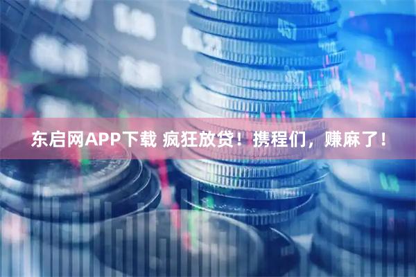 东启网APP下载 疯狂放贷！携程们，赚麻了！
