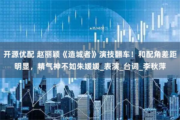 开源优配 赵丽颖《造城者》演技翻车！和配角差距明显，精气神不如朱媛媛_表演_台词_李秋萍