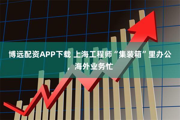 博远配资APP下载 上海工程师“集装箱”里办公，海外业务忙