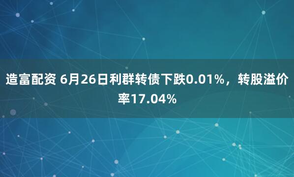 造富配资 6月26日利群转债下跌0.01%，转股溢价率17.04%