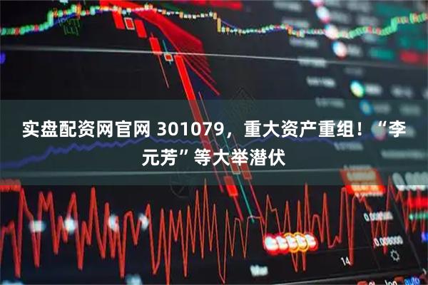 实盘配资网官网 301079，重大资产重组！“李元芳”等大举潜伏