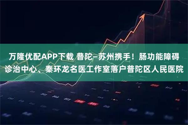 万隆优配APP下载 普陀—苏州携手！肠功能障碍诊治中心、秦环龙名医工作室落户普陀区人民医院