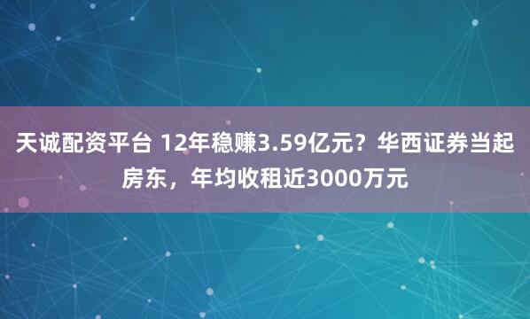 天诚配资平台 12年稳赚3.59亿元？华西证券当起房东，年均收租近3000万元