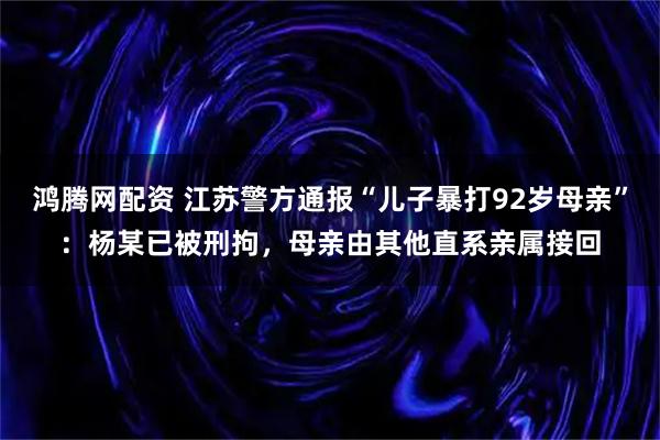 鸿腾网配资 江苏警方通报“儿子暴打92岁母亲”：杨某已被刑拘，母亲由其他直系亲属接回