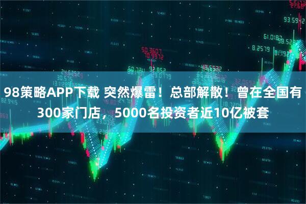 98策略APP下载 突然爆雷！总部解散！曾在全国有300家门店，5000名投资者近10亿被套