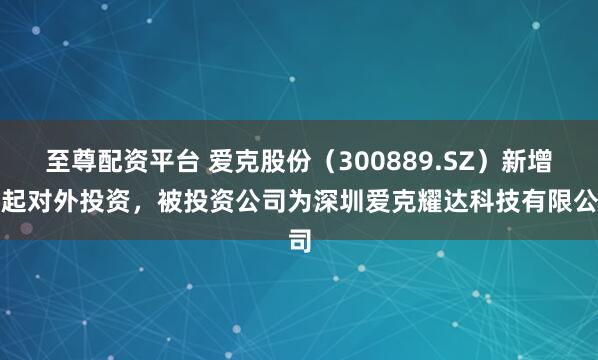 至尊配资平台 爱克股份（300889.SZ）新增一起对外投资，被投资公司为深圳爱克耀达科技有限公司