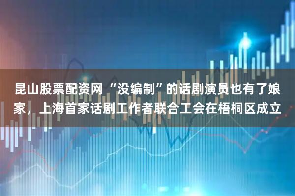 昆山股票配资网 “没编制”的话剧演员也有了娘家，上海首家话剧工作者联合工会在梧桐区成立