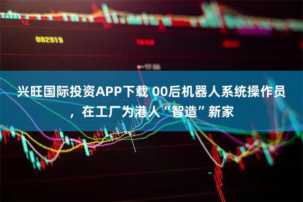 兴旺国际投资APP下载 00后机器人系统操作员，在工厂为港人“智造”新家