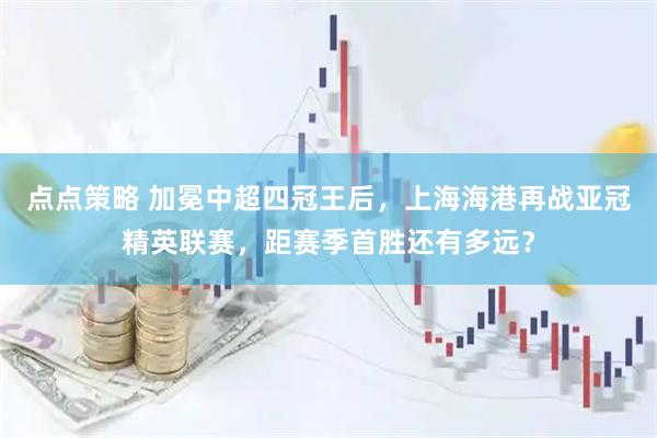 点点策略 加冕中超四冠王后，上海海港再战亚冠精英联赛，距赛季首胜还有多远？