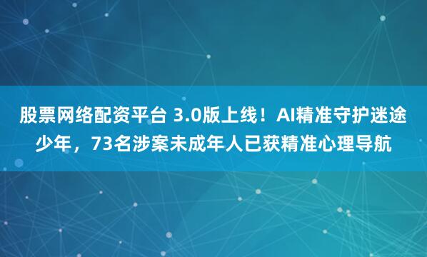 股票网络配资平台 3.0版上线！AI精准守护迷途少年，73名涉案未成年人已获精准心理导航