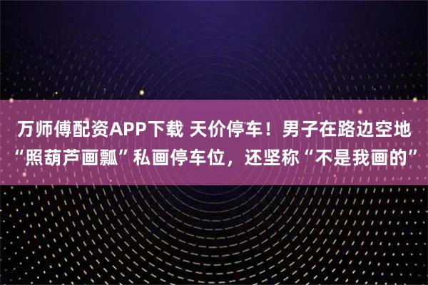 万师傅配资APP下载 天价停车！男子在路边空地“照葫芦画瓢”私画停车位，还坚称“不是我画的”