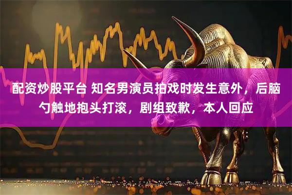 配资炒股平台 知名男演员拍戏时发生意外，后脑勺触地抱头打滚，剧组致歉，本人回应