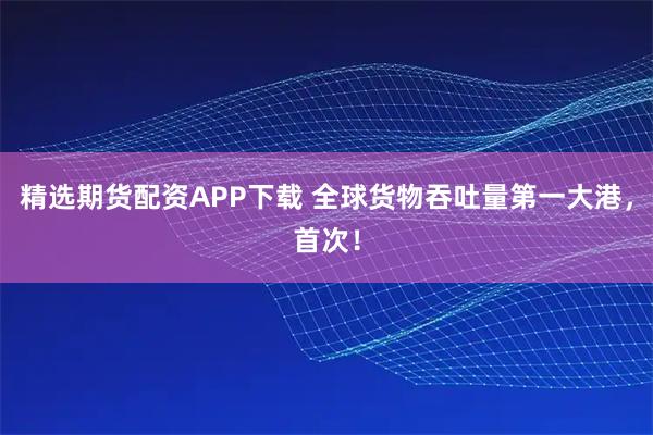 精选期货配资APP下载 全球货物吞吐量第一大港，首次！