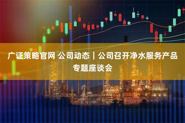 广证策略官网 公司动态｜公司召开净水服务产品专题座谈会