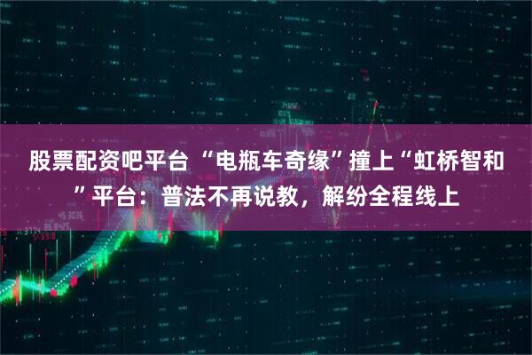 股票配资吧平台 “电瓶车奇缘”撞上“虹桥智和”平台：普法不再说教，解纷全程线上