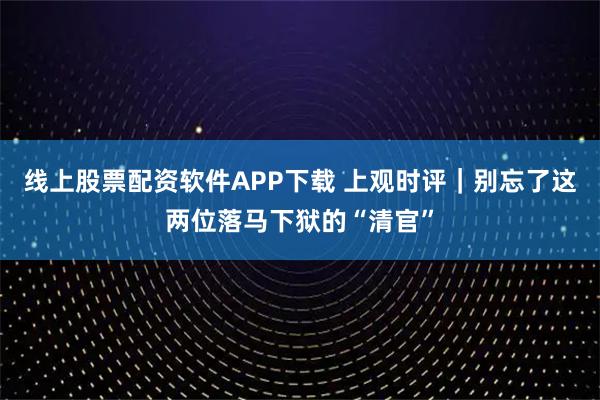 线上股票配资软件APP下载 上观时评｜别忘了这两位落马下狱的“清官”