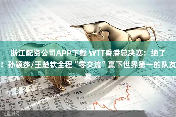 浙江配资公司APP下载 WTT香港总决赛：绝了！孙颖莎/王楚钦全程“零交流”赢下世界第一的队友