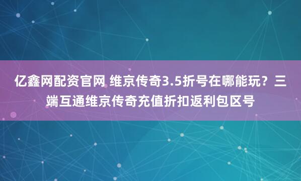 亿鑫网配资官网 维京传奇3.5折号在哪能玩？三端互通维京传奇充值折扣返利包区号
