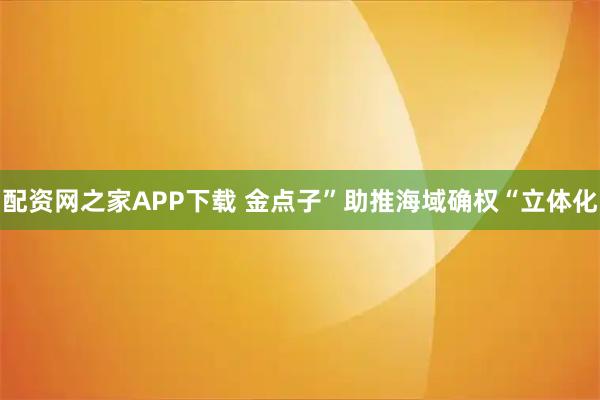配资网之家APP下载 金点子”助推海域确权“立体化