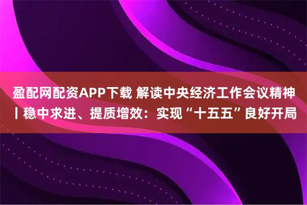 盈配网配资APP下载 解读中央经济工作会议精神丨稳中求进、提质增效：实现“十五五”良好开局