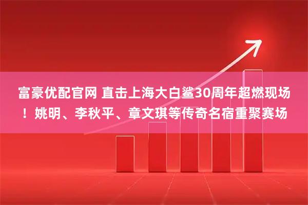 富豪优配官网 直击上海大白鲨30周年超燃现场！姚明、李秋平、章文琪等传奇名宿重聚赛场
