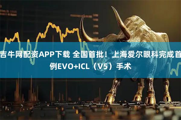 吉牛网配资APP下载 全国首批！上海爱尔眼科完成首例EVO+ICL（V5）手术