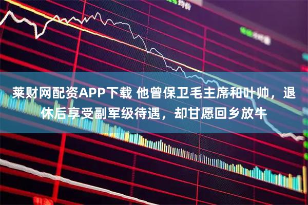 莱财网配资APP下载 他曾保卫毛主席和叶帅，退休后享受副军级待遇，却甘愿回乡放牛