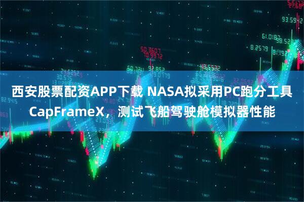 西安股票配资APP下载 NASA拟采用PC跑分工具CapFrameX，测试飞船驾驶舱模拟器性能