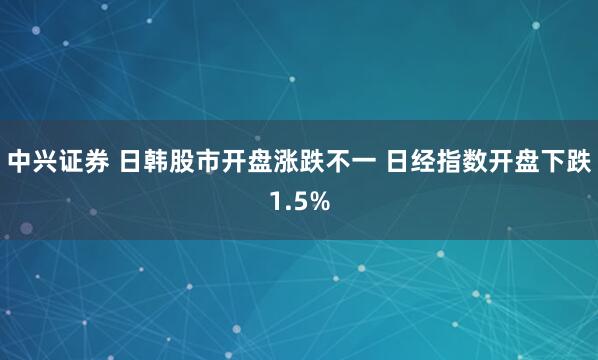 中兴证券 日韩股市开盘涨跌不一 日经指数开盘下跌1.5%