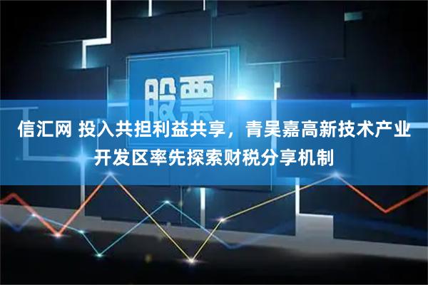 信汇网 投入共担利益共享，青吴嘉高新技术产业开发区率先探索财税分享机制