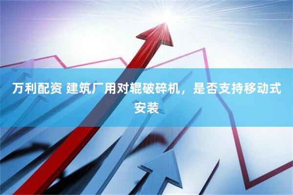 万利配资 建筑厂用对辊破碎机，是否支持移动式安装