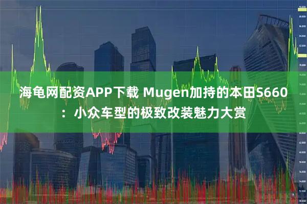 海龟网配资APP下载 Mugen加持的本田S660：小众车型的极致改装魅力大赏