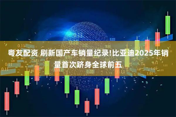 粤友配资 刷新国产车销量纪录!比亚迪2025年销量首次跻身全球前五