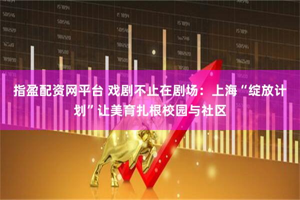 指盈配资网平台 戏剧不止在剧场：上海“绽放计划”让美育扎根校园与社区