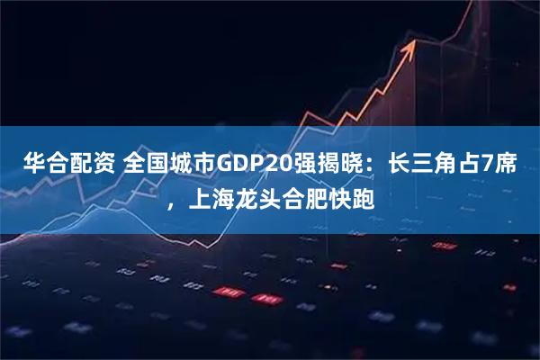 华合配资 全国城市GDP20强揭晓：长三角占7席，上海龙头合肥快跑