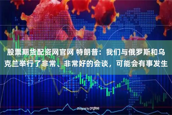 股票期货配资网官网 特朗普：我们与俄罗斯和乌克兰举行了非常、非常好的会谈，可能会有事发生