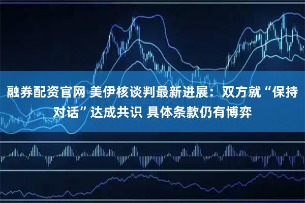融券配资官网 美伊核谈判最新进展：双方就“保持对话”达成共识 具体条款仍有博弈