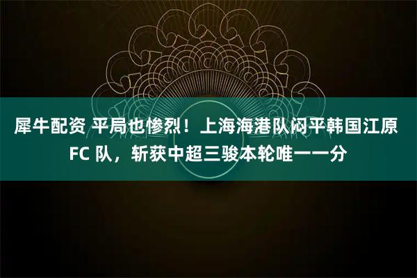 犀牛配资 平局也惨烈！上海海港队闷平韩国江原 FC 队，斩获中超三骏本轮唯一一分