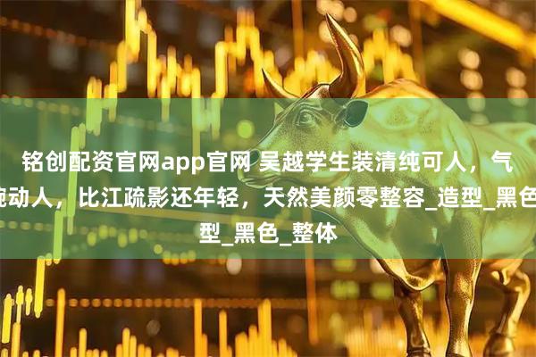 铭创配资官网app官网 吴越学生装清纯可人，气质温婉动人，比江疏影还年轻，天然美颜零整容_造型_黑色_整体