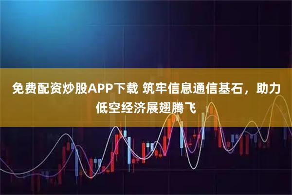免费配资炒股APP下载 筑牢信息通信基石，助力低空经济展翅腾飞