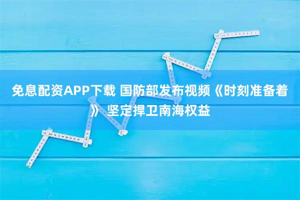 免息配资APP下载 国防部发布视频《时刻准备着》 坚定捍卫南海权益