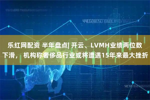 乐红网配资 半年盘点| 开云、LVMH业绩两位数下滑， 机构称奢侈品行业或将遭遇15年来最大挫折