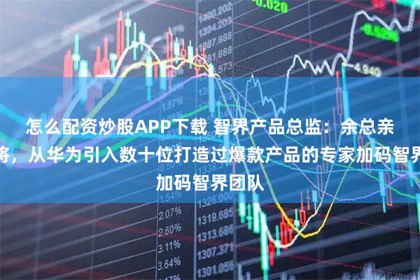 怎么配资炒股APP下载 智界产品总监：余总亲自点将，从华为引入数十位打造过爆款产品的专家加码智界团队