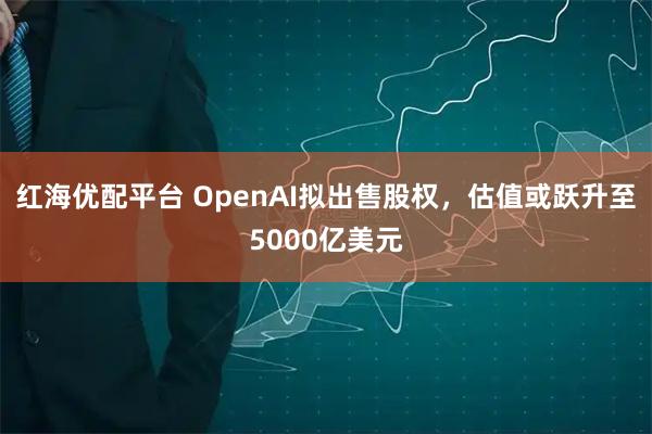 红海优配平台 OpenAI拟出售股权，估值或跃升至5000亿美元