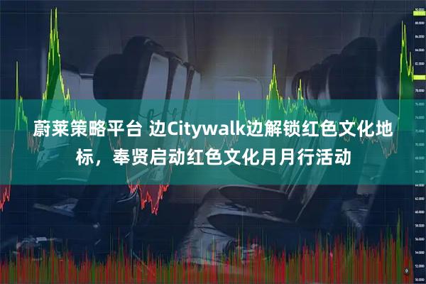 蔚莱策略平台 边Citywalk边解锁红色文化地标，奉贤启动红色文化月月行活动