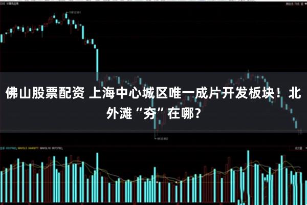 佛山股票配资 上海中心城区唯一成片开发板块！北外滩“夯”在哪？